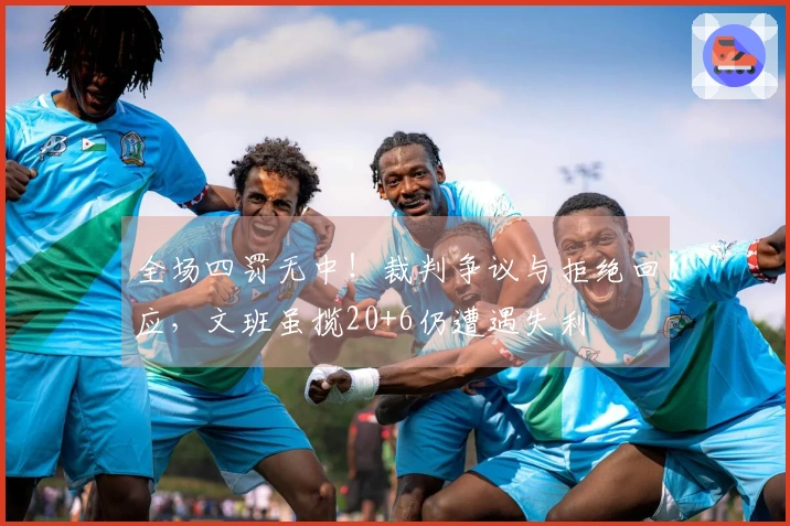 全场四罚无中！裁判争议与拒绝回应，文班虽揽20+6仍遭遇失利
